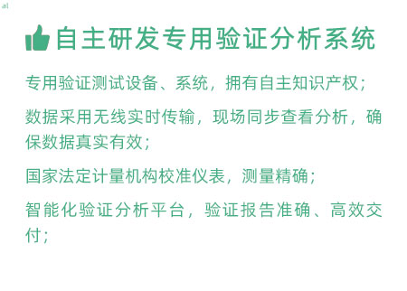 驗證服務(wù)優(yōu)勢：自主研發(fā)專用驗證數(shù)據(jù)系統(tǒng)：專用驗證測試設(shè)備、系統(tǒng)，擁有自主知識產(chǎn)權(quán)； 設(shè)備數(shù)據(jù)采用無線傳輸，現(xiàn)場實時分析查看，確保數(shù)據(jù) 真實有效； 設(shè)備均經(jīng)國家法定計量機構(gòu)校準(zhǔn)，測量精確； 智能化驗證分析平臺，確保驗證報告準(zhǔn)確、高效交付；