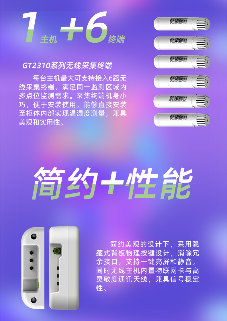 每臺溫濕度監(jiān)控主機最大可支持接入6路無線采集終端，滿足同一監(jiān)測區(qū)域內(nèi)多點位監(jiān)測需求。采集終端機身小巧，便于安裝使用，能夠直接安裝至柜體內(nèi)部實現(xiàn)溫濕度測量，兼具美觀和實用性。